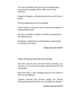 Y en coro alrededor, lotus de venenosurgían sapos
inquietandoelsosiego de los valles con el croar
siniestro.
Despertó eláguila, y abandonandola roca, voló hacia el
plano.
El puntofulgurante marcósu orgullo.
Creyó rasgar el azul para rozar un astro y precipitóse al
pantanoputrefacto.
Llevóse la estrella la rapiña a lo hondo, estampada en
las soberbias alas.
Estallaron resoplando cualinstrumento, destrozados,
los reptiles y los sapos.
TERESA WILMS MONTT
LLEGA TODAS LAS NOCHES A MI ALCOBA.
Sin tener ojos me mira, sin tener boca me habla, y su
mirada y su voz son tan hondas como el silencio de los
sepultados.
Está muy lejos, y está conmigo, piensa en mi cerebro y
llora en mis lágrimas.
Cuando procedo mal, Anuarí castiga mis huesos,
atravesándolos del hielo de una carcajada sin dientes.
TERESA WILMS MONTT
 