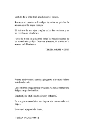 Vestido de la chía llegó anoche por el espejo.
Sus manos cruzadas sobre el pechosalían en pétalos de
azucena por la negra manga.
El abismo de sus ojos tragóse todas las sombras y en
mi cerebro se hizo la luz.
Habló su boca sin palabras como los viejos órganos de
las catedrales y dijo: Duerme, duerme, el sueño es la
aurora del día eterno.
TERESA WILMS MONTT
Frente a mi ventana cerrada pregunto al tiempo cuánto
más he de vivir.
Las sombras anegan mis persianas,y apenas marca una
delgada raya la claridad.
El reloj tiene titubeos de corazón enfermo.
En un gesto convulsivo se crispan mis manos sobre el
papel.
Buscan el apoyo de la tierra.
TERESA WILMS MONTT
 