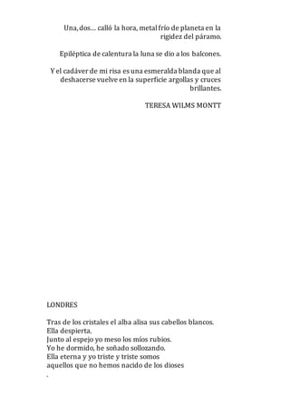 Una,dos… calló la hora, metalfrío de planeta en la
rigidez del páramo.
Epiléptica de calentura la luna se dio a los balcones.
Y el cadáver de mi risa es una esmeralda blanda que al
deshacerse vuelve en la superficie argollas y cruces
brillantes.
TERESA WILMS MONTT
LONDRES
Tras de los cristales el alba alisa sus cabellos blancos.
Ella despierta.
Junto al espejo yo meso los míos rubios.
Yo he dormido, he soñado sollozando.
Ella eterna y yo triste y triste somos
aquellos que no hemos nacido de los dioses
.
 