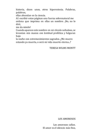 histeria, dicen unos, otros hiperestesia. Palabras,
palabras,
ellas abundan en la ciencia.
A1 escribir estas páginas una fuerza sobrenatural me
ordena que imprima en ellas un nombre. ¡No, no lo
diré,
me da miedo!
Cuandoaparece este nombre en mi círculo nebuloso, se
levantan mis manos con lentitud profética y fulguran
bajo
la noche con estremecimientos sagrados. ¿Me muero
estando ya muerta, o será mi vida muerte eterna...?
TERESA WILMS MONTT
LOS AMOROSOS
Los amorosos callan.
El amor es el silencio más fino,
 