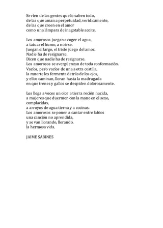 Se ríen de las gentes que lo saben todo,
de las que aman a perpetuidad,verídicamente,
de las que creen en el amor
como una lámpara de inagotable aceite.
Los amorosos juegan a coger el agua,
a tatuar elhumo, a noirse.
Juegan ellargo, eltriste juego delamor.
Nadie ha de resignarse.
Dicen que nadie ha de resignarse.
Los amorosos se avergüenzan de toda conformación.
Vacíos, pero vacíos de una a otra costilla,
la muerte les fermenta detrás de los ojos,
y ellos caminan, lloran hasta la madrugada
en que trenes y gallos se despiden dolorosamente.
Les llega a veces un olor a tierra recién nacida,
a mujeres que duermen con la manoen el sexo,
complacidas,
a arroyos de agua tierna y a cocinas.
Los amorosos se ponen a cantar entre labios
una canción no aprendida,
y se van llorando, llorando,
la hermosa vida.
JAIME SABINES
 