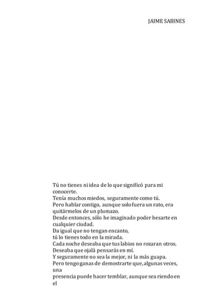 JAIME SABINES
Tú no tienes niidea de lo que significó para mi
conocerte.
Tenía muchos miedos, seguramente como tú.
Pero hablar contigo, aunque solofuera un rato, era
quitármelos de un plumazo.
Desde entonces, sólo he imaginado poder besarte en
cualquier ciudad.
Da igual que no tengan encanto,
tú lo tienes todo en la mirada.
Cada noche deseaba que tus labios no rozaran otros.
Deseaba que ojalá pensarás en mí.
Y seguramente no sea la mejor, ni la más guapa.
Pero tengoganas de demostrarte que,algunas veces,
una
presencia puede hacer temblar, aunque sea riendoen
el
 