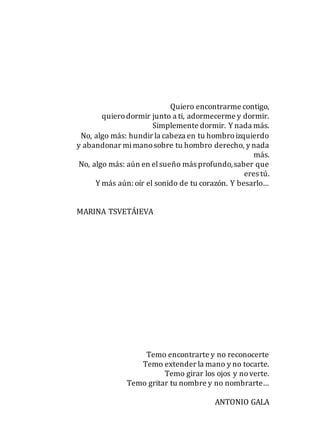 Quiero encontrarme contigo,
quierodormir junto a ti, adormecerme y dormir.
Simplemente dormir. Y nada más.
No, algo más: hundir la cabeza en tu hombroizquierdo
y abandonar mimanosobre tu hombro derecho, y nada
más.
No, algo más: aún en elsueño más profundo,saber que
eres tú.
Y más aún: oír el sonido de tu corazón. Y besarlo…
MARINA TSVETÁIEVA
Temo encontrarte y no reconocerte
Temo extender la mano y no tocarte.
Temo girar los ojos y noverte.
Temo gritar tu nombre y no nombrarte…
ANTONIO GALA
 
