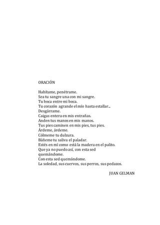 ORACIÓN
Habítame, penétrame.
Sea tu sangre una con mi sangre.
Tu boca entre mi boca.
Tu corazón agrande elmío hasta estallar...
Desgárrame.
Caigas entera en mis entrañas.
Anden tus manos en mis manos.
Tus pies caminen en mis pies, tus pies.
Árdeme, árdeme.
Cólmeme tu dulzura.
Báñeme tu saliva el paladar.
Estés en mí como está la madera en el palito.
Que ya nopuedoasí, con esta sed
quemándome.
Con esta sed quemándome.
La soledad, sus cuervos, sus perros, sus pedazos.
JUAN GELMAN
 