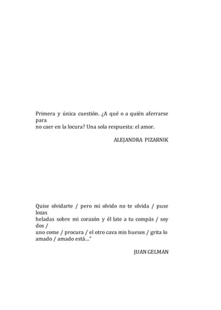 Primera y única cuestión. ¿A qué o a quién aferrarse
para
no caer en la locura? Una sola respuesta: el amor.
ALEJANDRA PIZARNIK
Quise olvidarte / pero mi olvido no te olvida / puse
lozas
heladas sobre mi corazón y él late a tu compás / soy
dos /
uno come / procura / el otro cava mis huesos / grita lo
amado / amado está…”
JUAN GELMAN
 