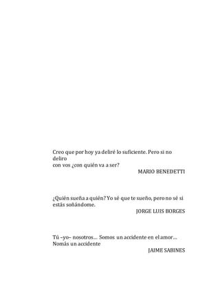 Creo que por hoy ya deliré lo suficiente. Pero si no
deliro
con vos ¿con quién va a ser?
MARIO BENEDETTI
¿Quién sueña a quién? Yo sé que te sueño, perono sé si
estás soñándome.
JORGE LUIS BORGES
Tú –yo– nosotros… Somos un accidente en elamor…
Nomás un accidente
JAIME SABINES
 