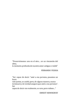 “Preservémonos uno en el otro… en un rinconcito del
alma,
la memoria profunda de nuestroamor antiguo e inútil.”
FERNANDO PESSOA
“Ser capaz de decir: “amé a esa persona, pasamos un
buen
rato juntos, se acabó, pero, de alguna manera, nunca
terminará y de verdad aseguroque amé a esa persona”.
Ser
capaz de decir eso realmente, es raro, pero valioso…”
ERNEST HEMINGWAY
 