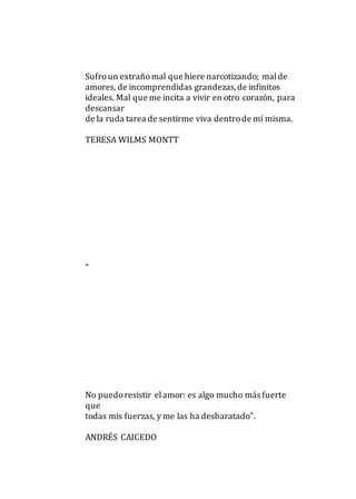 Sufroun extrañomal que hiere narcotizando; malde
amores, de incomprendidas grandezas,de infinitos
ideales. Mal que me incita a vivir en otro corazón, para
descansar
de la ruda tarea de sentirme viva dentrode mí misma.
TERESA WILMS MONTT
"
No puedoresistir elamor: es algo mucho más fuerte
que
todas mis fuerzas, y me las ha desbaratado".
ANDRÉS CAICEDO
 