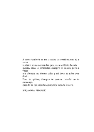 A veces también se me acaban las sonrisas para ti, a
veces
también se me acaban las ganas de escribirte. Pero te
quiero, ojalá lo entiendas, siempre te quiero, pero a
veces
mis abrazos no tienen calor y mi boca no sabe que
decir…
Pero te quiero, siempre te quiero, cuando no te
convengo,
cuando no me soportas, cuando te odio, te quiero.
ALEJANDRA PIZARNIK
 