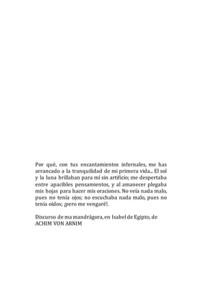 Por qué, con tus encantamientos infernales, me has
arrancado a la tranquilidad de mi primera vida... El sol
y la luna brillaban para mí sin artificio; me despertaba
entre apacibles pensamientos, y al amanecer plegaba
mis hojas para hacer mis oraciones. No veía nada malo,
pues no tenía ojos; no escuchaba nada malo, pues no
tenía oídos; ¡pero me vengaré!.
Discurso de ma mandrágora,en Isabelde Egipto, de
ACHIM VON ARNIM
 