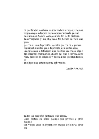 La publicidad nos hace desear coches y ropas, tenemos
empleos que odiamos para comprar mierda que no
necesitamos. Somos los hijos malditos de la historia,
desarraigados y sin objetivos. No hemos sufrido una
gran
guerra, ni una depresión. Nuestra guerra es la guerra
espiritual, nuestra gran depresión es nuestra vida.
Crecimos con la televisión que nos hizo creer que algún
día seriamos millonarios, dioses del cine o estrellas del
rock, pero no lo seremos y poco a poco lo entendemos,
lo
que hace que estemos muy cabreados.
DAVID FINCHER
Todos los hombres matan lo que aman...
Unos matan su amor cuando son jóvenes y otros
cuando
son viejos; unos lo ahogan con manos de lujuria, otros
con
 