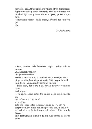 manos de oro... Unos aman muy poco, otros demasiado,
algunos venden y otros compran; unos dan muerte con
muchas lágrimas y otros sin un suspiro; pero aunque
todos
los hombres matan lo que aman, no todos deben morir
por
ello.
OSCAR WILDE
- Oye, cuantos más hombres hayas tenido más te
quiero
yo. ¿Lo comprendes?
- Sí, perfectamente.
- Odio la pureza, odio la bondad. No quiero que exista
ninguna virtud en ninguna parte. Quiero que todo el
mundo esté corrompido hasta los huesos.
– Pues bien, debo irte bien, cariño. Estoy corrompida
hasta
los huesos.
- ¿Te gusta hacer esto? No quiero decir simplemente
yo,
me refiero a la cosa en sí.
– Lo adoro.
Esto era sobre todas las cosas lo que quería oír. No
simplemente el amor por una persona sino el instinto
animal, el simple indiferenciado deseo. Ésta era la
fuerza
que destruiría al Partido. La empujó contra la hierba
entre
 