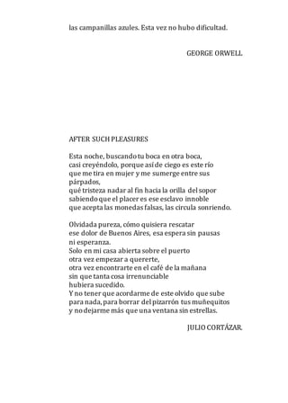 las campanillas azules. Esta vez no hubo dificultad.
GEORGE ORWELL
AFTER SUCHPLEASURES
Esta noche, buscandotu boca en otra boca,
casi creyéndolo, porque asíde ciego es este río
que me tira en mujer y me sumerge entre sus
párpados,
qué tristeza nadar al fin hacia la orilla delsopor
sabiendoque el placer es ese esclavo innoble
que acepta las monedas falsas, las circula sonriendo.
Olvidada pureza, cómo quisiera rescatar
ese dolor de Buenos Aires, esa espera sin pausas
ni esperanza.
Solo en mi casa abierta sobre el puerto
otra vez empezar a quererte,
otra vez encontrarte en el café de la mañana
sin que tanta cosa irrenunciable
hubiera sucedido.
Y no tener que acordarme de este olvido que sube
para nada,para borrar delpizarrón tus muñequitos
y nodejarme más que una ventana sin estrellas.
JULIO CORTÁZAR.
 