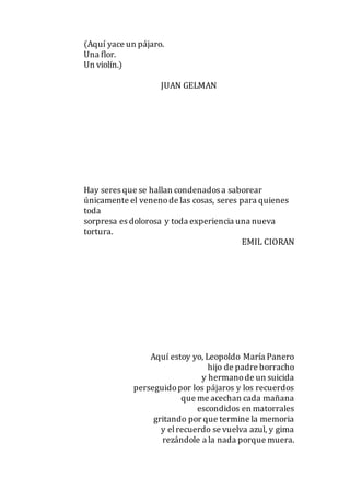 (Aquí yace un pájaro.
Una flor.
Un violín.)
JUAN GELMAN
Hay seres que se hallan condenados a saborear
únicamente el venenode las cosas, seres para quienes
toda
sorpresa es dolorosa y toda experiencia una nueva
tortura.
EMIL CIORAN
Aquí estoy yo, Leopoldo María Panero
hijo de padre borracho
y hermanode un suicida
perseguidopor los pájaros y los recuerdos
que me acechan cada mañana
escondidos en matorrales
gritando por que termine la memoria
y elrecuerdo se vuelva azul, y gima
rezándole a la nada porque muera.
 