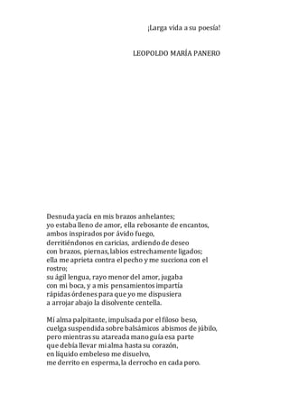 ¡Larga vida a su poesía!
LEOPOLDO MARÍA PANERO
Desnuda yacía en mis brazos anhelantes;
yo estaba lleno de amor, ella rebosante de encantos,
ambos inspirados por ávido fuego,
derritiéndonos en caricias, ardiendode deseo
con brazos, piernas,labios estrechamente ligados;
ella me aprieta contra elpecho y me succiona con el
rostro;
su ágil lengua, rayo menor del amor, jugaba
con mi boca, y a mis pensamientos impartía
rápidas órdenes para que yo me dispusiera
a arrojar abajo la disolvente centella.
Mí alma palpitante, impulsada por elfiloso beso,
cuelga suspendida sobre balsámicos abismos de júbilo,
pero mientras su atareada manoguía esa parte
que debía llevar mialma hasta su corazón,
en líquido embeleso me disuelvo,
me derrito en esperma,la derrocho en cada poro.
 