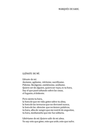 MARQUÉS DE SADE.
LLÉNATE DE MÍ.
Llénate de mí.
Ansíame, agótame, viérteme, sacrifícame.
Pídeme. Recógeme, contiéneme, ocúltame.
Quiero ser de alguien, quieroser tuyo, es tu hora,
Soy el que pasósaltando sobre las cosas,
el fugante,eldoliente.
Pero siento tu hora,
la hora de que mi vida gotee sobre tu alma,
la hora de las ternuras que no derramé nunca,
la hora de los silencios que notienen palabras,
tu hora, alba de sangre que me nutrió de angustias,
tu hora, medianoche que me fue solitaria.
Libértame de mí. Quiero salir de mi alma.
Yo soy esto que gime, esto que arde,esto que sufre.
 