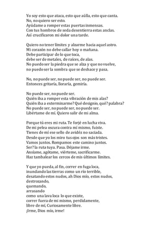 Yo soy esto que ataca, esto que aúlla, esto que canta.
No, noquiero ser esto.
Ayúdame a romper estas puertas inmensas.
Con tus hombros de seda desentierra estas anclas.
Así crucificaron mi dolor una tarde.
Quiero notener límites y alzarme hacia aquelastro.
Mi corazón no debe callar hoy o mañana.
Debe participar de lo que toca,
debe ser de metales, de raíces, de alas.
No puedoser la piedra que se alza y que novuelve,
no puedoser la sombra que se deshace y pasa.
No, nopuede ser, nopuede ser, no puede ser.
Entonces gritaría, lloraría, gemiría.
No puede ser, nopuede ser.
Quién iba a romper esta vibración de mis alas?
Quién iba a exterminarme? Qué designio, qué? palabra?
No puede ser, nopuede ser, nopuede ser.
Libértame de mí. Quiero salir de mi alma.
Porque tú eres mi ruta.Te forjé en lucha viva.
De mi pelea oscura contra mí mismo, fuiste.
Tienes de mí ese sello de avidéz no saciada.
Desde que yo los miro tus ojos son más tristes.
Vamos juntos. Rompamos este camino juntos.
Ser? la ruta tuya. Pasa. Déjame irme.
Ansíame, agótame, viérteme, sacrificarme.
Haz tambalear los cercos de mis últimos límites.
Y que yo pueda,al fin, correr en fuga loca,
inundandolas tierras como un río terrible,
desatandoestos nudos, ah Dios mío, estos nudos,
destrozando,
quemando,
arrasando
como una lava loca lo que existe,
correr fuera de mi mismo, perdidamente,
libre de mí, Curiosamente libre.
¡Irme, Dios mío, irme!
 