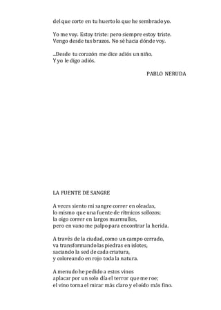 delque corte en tu huertolo que he sembradoyo.
Yo me voy. Estoy triste: pero siempre estoy triste.
Vengo desde tus brazos. No sé hacia dónde voy.
...Desde tu corazón me dice adiós un niño.
Y yo le digo adiós.
PABLO NERUDA
LA FUENTE DE SANGRE
A veces siento mi sangre correr en oleadas,
lo mismo que una fuente de rítmicos sollozos;
la oigo correr en largos murmullos,
pero en vanome palpopara encontrar la herida.
A través de la ciudad,como un campo cerrado,
va transformandolas piedras en islotes,
saciando la sed de cada criatura,
y coloreando en rojo toda la natura.
A menudohe pedidoa estos vinos
aplacar por un solo día el terror que me roe;
el vino torna el mirar más claro y eloído más fino.
 