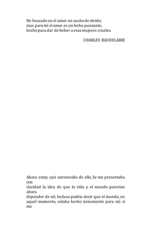 He buscadoen el amor un sueñode olvido;
mas para mí elamor es un lecho punzante,
hechopara dar de beber a esas mujeres crueles.
CHARLES BAUDELAIRE
Ahora estoy casi convencido de ello. Se me presentaba
con
claridad la idea de que la vida y el mundo parecían
ahora
depender de mí. Incluso podría decir que el mundo, en
aquel momento, estaba hecho únicamente para mí: si
me
 