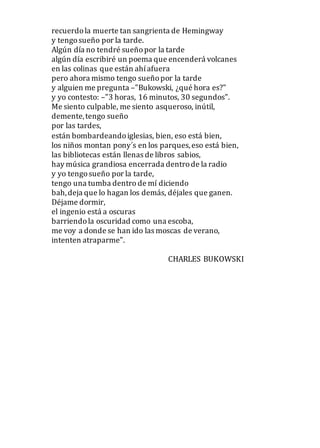 recuerdola muerte tan sangrienta de Hemingway
y tengosueño por la tarde.
Algún día no tendré sueñopor la tarde
algún día escribiré un poema que encenderá volcanes
en las colinas que están ahíafuera
pero ahora mismo tengo sueñopor la tarde
y alguien me pregunta –"Bukowski, ¿qué hora es?"
y yo contesto: –"3 horas, 16 minutos, 30 segundos".
Me siento culpable, me siento asqueroso, inútil,
demente,tengo sueño
por las tardes,
están bombardeandoiglesias, bien, eso está bien,
los niños montan pony´s en los parques,eso está bien,
las bibliotecas están llenas de libros sabios,
hay música grandiosa encerrada dentrode la radio
y yo tengosueño por la tarde,
tengo una tumba dentro de mí diciendo
bah,deja que lo hagan los demás, déjales que ganen.
Déjame dormir,
el ingenio está a oscuras
barriendola oscuridad como una escoba,
me voy a donde se han ido las moscas de verano,
intenten atraparme".
CHARLES BUKOWSKI
 