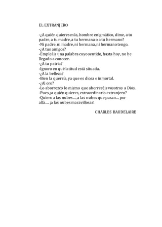 EL EXTRANJERO
-¿A quién quieres más, hombre enigmático, dime, a tu
padre,a tu madre,a tu hermana o a tu hermano?
-Ni padre,ni madre,ni hermana,ni hermanotengo.
-¿A tus amigos?
-Empleáis una palabra cuyosentido, hasta hoy, no he
llegado a conocer.
-¿A tu patria?
-Ignoro en qué latitud está situada.
-¿A la belleza?
-Bien la querría,ya que es diosa e inmortal.
-¿Al oro?
-Lo aborrezco lo mismo que aborrecéis vosotros a Dios.
-Pues ¿a quién quieres,extraordinario extranjero?
-Quiero a las nubes…,a las nubes que pasan… por
allá…. ¡a las nubes maravillosas!
CHARLES BAUDELAIRE
 