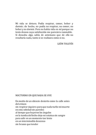 Mi vida se detuvo. Podía respirar, comer, beber y
dormir; de hecho, no podía no respirar, no comer, no
beber y no dormir. Pero no había vida en mí porque no
tenía deseos cuya satisfacción me pareciera razonable.
Si deseaba algo, sabía de antemano que de ello no
resultaría nada, tanto si se realizara como si no.
LEÓN TOLSTÓI
NOCTURNO EN QUE NADA SE OYE
En medio de un silencio desierto como la calle antes
delcrimen
sin respirar siquiera para que nada turbe mimuerte
en esta soledad sin paredes
al tiempo que huyeron los ángulos
en la tumba dellecho dejo mi estatua sin sangre
para salir en un momento tan lento
en un interminable descenso
sin brazos que tender
 