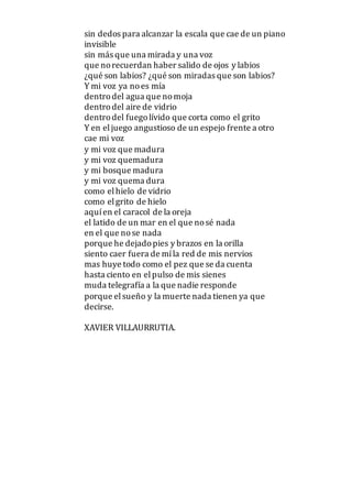 sin dedos para alcanzar la escala que cae de un piano
invisible
sin más que una mirada y una voz
que norecuerdan haber salido de ojos y labios
¿qué son labios? ¿qué son miradas que son labios?
Y mi voz ya noes mía
dentrodel agua que nomoja
dentrodel aire de vidrio
dentrodel fuegolívido que corta como el grito
Y en eljuego angustioso de un espejo frente a otro
cae mi voz
y mi voz que madura
y mi voz quemadura
y mi bosque madura
y mi voz quema dura
como elhielo de vidrio
como elgrito de hielo
aquíen el caracol de la oreja
el latido de un mar en el que nosé nada
en el que nose nada
porque he dejadopies y brazos en la orilla
siento caer fuera de míla red de mis nervios
mas huye todo como el pez que se da cuenta
hasta ciento en elpulso de mis sienes
muda telegrafía a la que nadie responde
porque elsueño y la muerte nada tienen ya que
decirse.
XAVIER VILLAURRUTIA.
 