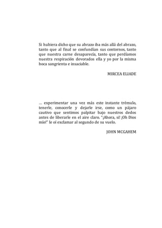 Si hubiera dicho que su abrazo iba más allá del abrazo,
tanto que al final se confundían sus contornos, tanto
que nuestra carne desaparecía, tanto que perdíamos
nuestra respiración devorados ella y yo por la misma
boca sangrienta e insaciable.
MIRCEA ELIADE
… experimentar una vez más este instante trémulo,
tenerle, conocerle y dejarle irse, como un pájaro
cautivo que sentimos palpitar bajo nuestros dedos
antes de liberarle en el aire claro. “¡Ahora, si! ¡Oh Dios
mío!” le oí exclamar al segundo de su vuelo.
JOHN MCGAHEM
 