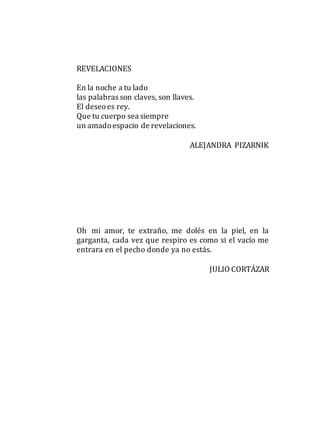 REVELACIONES
En la noche a tu lado
las palabras son claves, son llaves.
El deseoes rey.
Que tu cuerpo sea siempre
un amadoespacio de revelaciones.
ALEJANDRA PIZARNIK
Oh mi amor, te extraño, me dolés en la piel, en la
garganta, cada vez que respiro es como si el vacío me
entrara en el pecho donde ya no estás.
JULIO CORTÁZAR
 