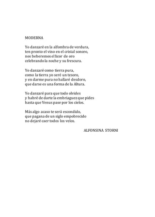 MODERNA
Yo danzaré en la alfombra de verdura,
ten pronto el vino en el cristal sonoro,
nos beberemos ellicor de oro
celebrandola noche y su frescura.
Yo danzaré como tierra pura,
como la tierra yo seré un tesoro,
y en darme pura nohallaré desdoro,
que darse es una forma de la Altura.
Yo danzaré para que todo olvides
y habré de darte la embriaguezque pides
hasta que Venus pase por los cielos.
Más algo acaso te será escondido,
que pagana de un siglo empobrecido
no dejaré caer todos los velos.
ALFONSINA STORNI
 