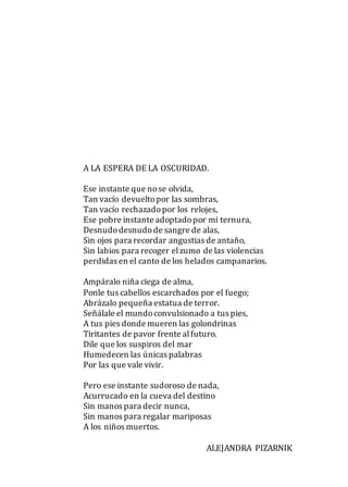 A LA ESPERA DE LA OSCURIDAD.
Ese instante que nose olvida,
Tan vacío devueltopor las sombras,
Tan vacío rechazadopor los relojes,
Ese pobre instante adoptadopor mi ternura,
Desnudodesnudode sangre de alas,
Sin ojos para recordar angustias de antaño,
Sin labios para recoger elzumo de las violencias
perdidas en el canto de los helados campanarios.
Ampáralo niña ciega de alma,
Ponle tus cabellos escarchados por el fuego;
Abrázalo pequeña estatua de terror.
Señálale el mundoconvulsionado a tus pies,
A tus pies donde mueren las golondrinas
Tiritantes de pavor frente alfuturo.
Dile que los suspiros del mar
Humedecen las únicas palabras
Por las que vale vivir.
Pero ese instante sudoroso de nada,
Acurrucado en la cueva del destino
Sin manos para decir nunca,
Sin manos para regalar mariposas
A los niños muertos.
ALEJANDRA PIZARNIK
 