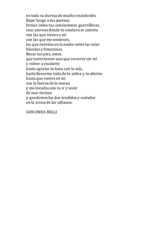en toda su dureza de macho enardecido.
Bajar luego a tus piernas
firmes como tus convicciones guerrilleras,
esas piernas donde tu estatura se asienta
con las que vienes a mí
con las que me sostienes,
las que enredas en la noche entre las mías
blandas y femeninas.
Besar tus pies, amor,
que tantotienen aun que recorrer sin mí
y volver a escalarte
hasta apretar tu boca con la mía,
hasta llenarme toda de tu saliva y tu aliento
hasta que entres en mí
con la fuerza de la marea
y me invadas con tu ir y venir
de mar furioso
y quedemos los dos tendidos y sudados
en la arena de las sábanas.
GIOCONDA BELLI
 