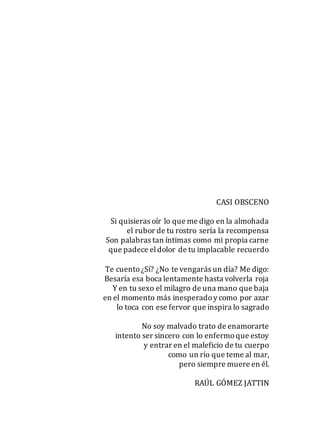 CASI OBSCENO
Si quisieras oír lo que me digo en la almohada
el rubor de tu rostro sería la recompensa
Son palabras tan íntimas como mi propia carne
que padece eldolor de tu implacable recuerdo
Te cuento¿Sí? ¿No te vengarás un día? Me digo:
Besaría esa boca lentamente hasta volverla roja
Y en tu sexo el milagro de una mano que baja
en el momento más inesperadoy como por azar
lo toca con ese fervor que inspira lo sagrado
No soy malvado trato de enamorarte
intento ser sincero con lo enfermoque estoy
y entrar en el maleficio de tu cuerpo
como un río que teme al mar,
pero siempre muere en él.
RAÚL GÓMEZ JATTIN
 