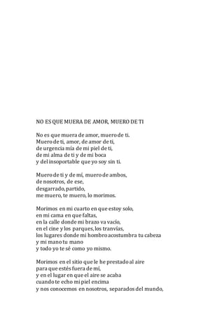 NO ES QUE MUERA DE AMOR, MUERO DE TI
No es que muera de amor, muerode ti.
Muerode ti, amor, de amor de ti,
de urgencia mía de mi piel de ti,
de mi alma de ti y de mi boca
y delinsoportable que yo soy sin ti.
Muerode ti y de mí, muerode ambos,
de nosotros, de ese,
desgarrado,partido,
me muero, te muero, lo morimos.
Morimos en mi cuarto en que estoy solo,
en mi cama en que faltas,
en la calle donde mi brazo va vacío,
en el cine y los parques,los tranvías,
los lugares donde mi hombroacostumbra tu cabeza
y mi manotu mano
y todo yo te sé como yo mismo.
Morimos en el sitio que le he prestadoal aire
para que estés fuera de mí,
y en el lugar en que el aire se acaba
cuandote echo mipiel encima
y nos conocemos en nosotros, separados del mundo,
 