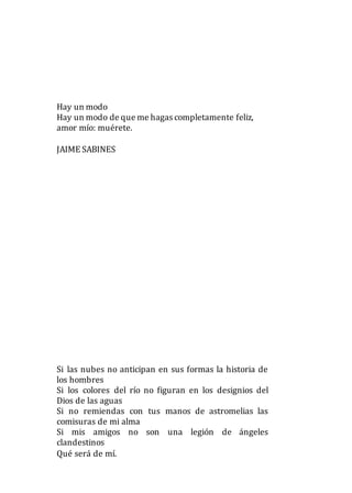 Hay un modo
Hay un modo de que me hagas completamente feliz,
amor mío: muérete.
JAIME SABINES
Si las nubes no anticipan en sus formas la historia de
los hombres
Si los colores del río no figuran en los designios del
Dios de las aguas
Si no remiendas con tus manos de astromelias las
comisuras de mi alma
Si mis amigos no son una legión de ángeles
clandestinos
Qué será de mí.
 