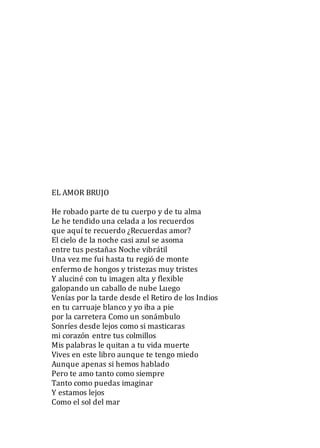 EL AMOR BRUJO
He robado parte de tu cuerpo y de tu alma
Le he tendido una celada a los recuerdos
que aquí te recuerdo ¿Recuerdas amor?
El cielo de la noche casi azul se asoma
entre tus pestañas Noche vibrátil
Una vez me fui hasta tu regió de monte
enfermo de hongos y tristezas muy tristes
Y aluciné con tu imagen alta y flexible
galopando un caballo de nube Luego
Venías por la tarde desde el Retiro de los Indios
en tu carruaje blanco y yo iba a pie
por la carretera Como un sonámbulo
Sonríes desde lejos como si masticaras
mi corazón entre tus colmillos
Mis palabras le quitan a tu vida muerte
Vives en este libro aunque te tengo miedo
Aunque apenas si hemos hablado
Pero te amo tanto como siempre
Tanto como puedas imaginar
Y estamos lejos
Como el sol del mar
 