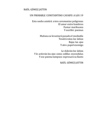 RAÚL GÓMEZ JATTIN
UN PROBABLE CONSTANTINO CAVAFIS A LOS 19
Esta noche asistirá a tres ceremonias peligrosas
El amor entre hombres
Fumar marihuana
Y escribir poemas
Mañana se levantará pasadoel mediodía
Tendrá rotos los labios
Rojos los ojos
Y otro papelenemigo
Le dolerán los labios
Y le arderán los ojos como colillas encendidas
Y ese poema tampoco expresará su llanto
RAÚL GÓMEZ JATTIN
 