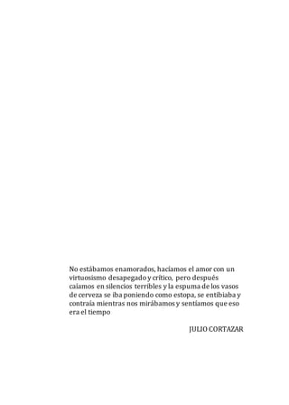 No estábamos enamorados, hacíamos el amor con un
virtuosismo desapegado y crítico, pero después
caíamos en silencios terribles y la espuma de los vasos
de cerveza se iba poniendo como estopa, se entibiaba y
contraía mientras nos mirábamos y sentíamos que eso
era el tiempo
JULIO CORTAZAR
 