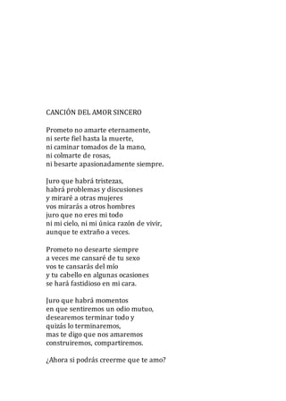 CANCIÓN DEL AMOR SINCERO
Prometo no amarte eternamente,
ni serte fiel hasta la muerte,
ni caminar tomados de la mano,
ni colmarte de rosas,
ni besarte apasionadamente siempre.
Juro que habrá tristezas,
habrá problemas y discusiones
y miraré a otras mujeres
vos mirarás a otros hombres
juro que no eres mi todo
ni mi cielo, ni mi única razón de vivir,
aunque te extraño a veces.
Prometo no desearte siempre
a veces me cansaré de tu sexo
vos te cansarás del mío
y tu cabello en algunas ocasiones
se hará fastidioso en mi cara.
Juro que habrá momentos
en que sentiremos un odio mutuo,
desearemos terminar todo y
quizás lo terminaremos,
mas te digo que nos amaremos
construiremos, compartiremos.
¿Ahora si podrás creerme que te amo?
 