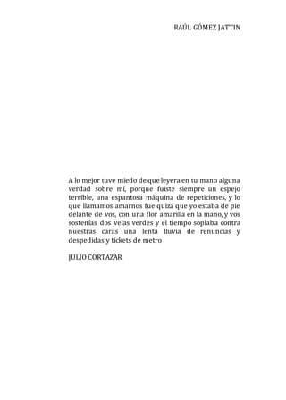 RAÚL GÓMEZ JATTIN
A lo mejor tuve miedo de que leyera en tu mano alguna
verdad sobre mí, porque fuiste siempre un espejo
terrible, una espantosa máquina de repeticiones, y lo
que llamamos amarnos fue quizá que yo estaba de pie
delante de vos, con una flor amarilla en la mano, y vos
sostenías dos velas verdes y el tiempo soplaba contra
nuestras caras una lenta lluvia de renuncias y
despedidas y tickets de metro
JULIO CORTAZAR
 