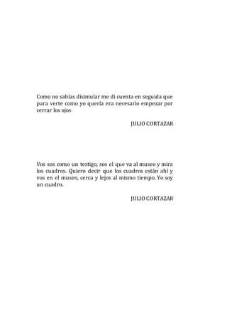 Como no sabías disimular me di cuenta en seguida que
para verte como yo quería era necesario empezar por
cerrar los ojos
JULIO CORTAZAR
Vos sos como un testigo, sos el que va al museo y mira
los cuadros. Quiero decir que los cuadros están ahí y
vos en el museo, cerca y lejos al mismo tiempo. Yo soy
un cuadro.
JULIO CORTAZAR
 