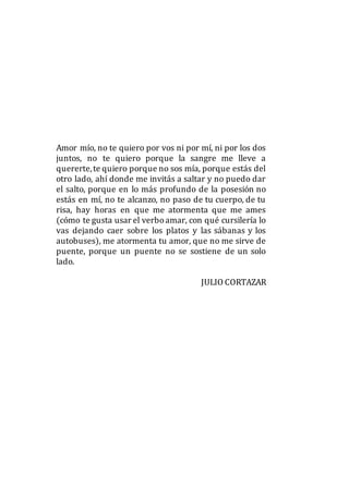 Amor mío, no te quiero por vos ni por mí, ni por los dos
juntos, no te quiero porque la sangre me lleve a
quererte,te quiero porque no sos mía, porque estás del
otro lado, ahí donde me invitás a saltar y no puedo dar
el salto, porque en lo más profundo de la posesión no
estás en mí, no te alcanzo, no paso de tu cuerpo, de tu
risa, hay horas en que me atormenta que me ames
(cómo te gusta usar el verboamar, con qué cursilería lo
vas dejando caer sobre los platos y las sábanas y los
autobuses), me atormenta tu amor, que no me sirve de
puente, porque un puente no se sostiene de un solo
lado.
JULIO CORTAZAR
 