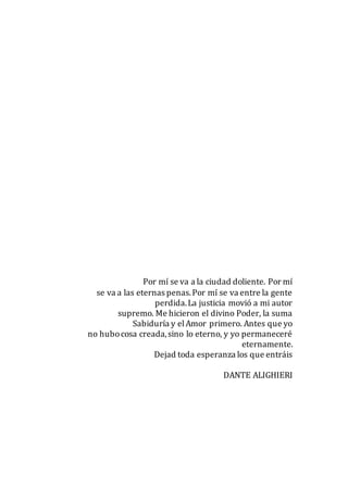 Por mí se va a la ciudad doliente. Por mí
se va a las eternas penas.Por mí se va entre la gente
perdida.La justicia movió a mi autor
supremo. Me hicieron el divino Poder, la suma
Sabiduría y elAmor primero. Antes que yo
no hubocosa creada,sino lo eterno, y yo permaneceré
eternamente.
Dejad toda esperanza los que entráis
DANTE ALIGHIERI
 