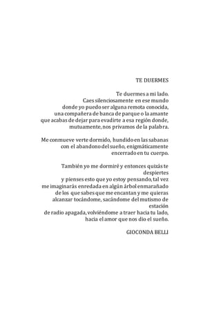TE DUERMES
Te duermes a mi lado.
Caes silenciosamente en ese mundo
donde yo puedoser alguna remota conocida,
una compañera de banca de parque o la amante
que acabas de dejar para evadirte a esa región donde,
mutuamente,nos privamos de la palabra.
Me conmueve verte dormido, hundidoen las sabanas
con el abandonodelsueño, enigmáticamente
encerradoen tu cuerpo.
También yo me dormiré y entonces quizás te
despiertes
y pienses esto que yo estoy pensando,tal vez
me imaginarás enredada en algún árbolenmarañado
de los que sabes que me encantan y me quieras
alcanzar tocándome, sacándome delmutismo de
estación
de radio apagada,volviéndome a traer hacia tu lado,
hacia elamor que nos dio el sueño.
GIOCONDA BELLI
 