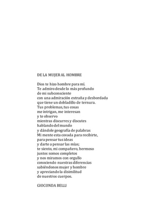 DE LA MUJERAL HOMBRE
Dios te hizo hombre para mí.
Te admirodesde lo más profundo
de mi subconsciente
con una admiración extraña y desbordada
que tiene un dobladillo de ternura.
Tus problemas,tus cosas
me intrigan, me interesan
y te observo
mientras discurres y discutes
hablandodelmundo
y dándole geografía de palabras
Mi mente esta covada para recibirte,
para pensar tus ideas
y darte a pensar las mías;
te siento, mi compañero, hermoso
juntos somos completos
y nos miramos con orgullo
conociendo nuestras diferencias
sabiéndonos mujer y hombre
y apreciandola disimilitud
de nuestros cuerpos.
GIOCONDA BELLI
 