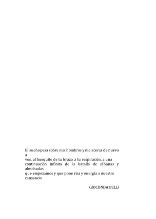 El sueñopesa sobre mis hombros y me acerca de nuevo
a
vos, al huequito de tu brazo, a tu respiración, a una
continuación infinita de la batalla de sábanas y
almohadas
que empezamos y que pone risa y energía a nuestro
cansancio
GIOCONDA BELLI
 