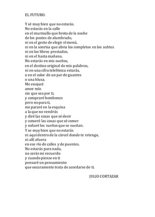 EL FUTURO.
Y sé muy bien que noestarás.
No estarás en la calle
en el murmullo que brota de la noche
de los postes de alumbrado,
ni en el gesto de elegir elmenú,
ni en la sonrisa que alivia los completos en los subtes
ni en los libros prestados,
ni en el hasta mañana.
No estarás en mis sueños,
en el destino original de mis palabras,
ni en una cifra telefónica estarás,
o en el color de un par de guantes
o una blusa.
Me enojaré
amor mío
sin que sea por ti,
y compraré bombones
pero nopara ti,
me pararé en la esquina
a la que no vendrás
y diré las cosas que sé decir
y comeré las cosas que sé comer
y soñaré los sueños que se sueñan.
Y se muy bien que noestarás
ni aquídentrode la cárcel donde te retengo,
ni allí afuera
en ese río de calles y de puentes.
No estarás para nada,
no serás mi recuerdo
y cuandopiense en ti
pensaré un pensamiento
que oscuramente trata de acordarse de ti.
JULIO CORTAZAR
 