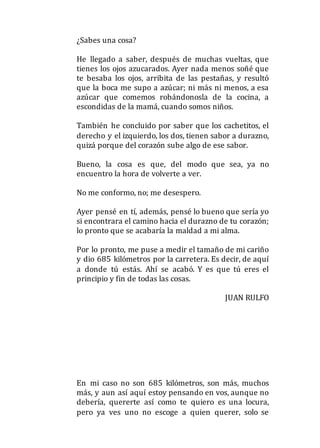 ¿Sabes una cosa?
He llegado a saber, después de muchas vueltas, que
tienes los ojos azucarados. Ayer nada menos soñé que
te besaba los ojos, arribita de las pestañas, y resultó
que la boca me supo a azúcar; ni más ni menos, a esa
azúcar que comemos robándonosla de la cocina, a
escondidas de la mamá, cuando somos niños.
También he concluido por saber que los cachetitos, el
derecho y el izquierdo, los dos, tienen sabor a durazno,
quizá porque del corazón sube algo de ese sabor.
Bueno, la cosa es que, del modo que sea, ya no
encuentro la hora de volverte a ver.
No me conformo, no; me desespero.
Ayer pensé en tí, además, pensé lo bueno que sería yo
si encontrara el camino hacia el durazno de tu corazón;
lo pronto que se acabaría la maldad a mi alma.
Por lo pronto, me puse a medir el tamaño de mi cariño
y dio 685 kilómetros por la carretera. Es decir, de aquí
a donde tú estás. Ahí se acabó. Y es que tú eres el
principio y fin de todas las cosas.
JUAN RULFO
En mi caso no son 685 kilómetros, son más, muchos
más, y aun así aquí estoy pensando en vos, aunque no
debería, quererte así como te quiero es una locura,
pero ya ves uno no escoge a quien querer, solo se
 