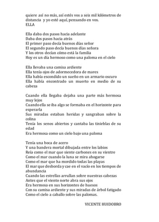 quiere así no más, así estés vos a seis mil kilómetros de
distancia y yo esté aquí, pensando en vos.
ELLA
Ella daba dos pasos hacia adelante
Daba dos pasos hacia atrás
El primer paso decía buenos días señor
El segundo paso decía buenos días señora
Y los otros decían cómo está la familia
Hoy es un día hermoso como una paloma en el cielo
Ella llevaba una camisa ardiente
Ella tenía ojos de adormecedora de mares
Ella había escondido un sueño en un armario oscuro
Ella había encontrado un muerto en medio de su
cabeza
Cuando ella llegaba dejaba una parte más hermosa
muy lejos
Cuandoella se iba algo se formaba en el horizonte para
esperarla
Sus miradas estaban heridas y sangraban sobre la
colina
Tenía los senos abiertos y cantaba las tinieblas de su
edad
Era hermosa como un cielo bajo una paloma
Tenía una boca de acero
Y una bandera mortal dibujada entre los labios
Reía como el mar que siente carbones en su vientre
Como el mar cuando la luna se mira ahogarse
Como el mar que ha mordido todas las playas
El mar que desborda y cae en el vacío en los tiempos de
abundancia
Cuando las estrellas arrullan sobre nuestras cabezas
Antes que el viento norte abra sus ojos
Era hermosa en sus horizontes de huesos
Con su camisa ardiente y sus miradas de árbol fatigado
Como el cielo a caballo sobre las palomas.
VICENTE HUIDOBRO
 