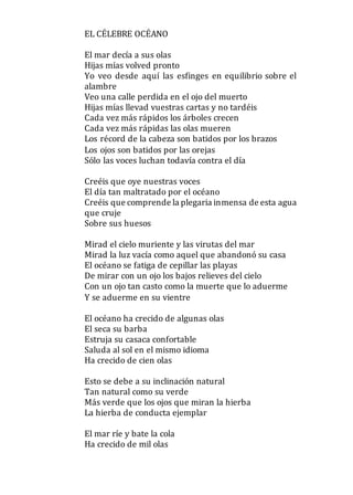 EL CÉLEBRE OCÉANO
El mar decía a sus olas
Hijas mías volved pronto
Yo veo desde aquí las esfinges en equilibrio sobre el
alambre
Veo una calle perdida en el ojo del muerto
Hijas mías llevad vuestras cartas y no tardéis
Cada vez más rápidos los árboles crecen
Cada vez más rápidas las olas mueren
Los récord de la cabeza son batidos por los brazos
Los ojos son batidos por las orejas
Sólo las voces luchan todavía contra el día
Creéis que oye nuestras voces
El día tan maltratado por el océano
Creéis que comprende la plegaria inmensa de esta agua
que cruje
Sobre sus huesos
Mirad el cielo muriente y las virutas del mar
Mirad la luz vacía como aquel que abandonó su casa
El océano se fatiga de cepillar las playas
De mirar con un ojo los bajos relieves del cielo
Con un ojo tan casto como la muerte que lo aduerme
Y se aduerme en su vientre
El océano ha crecido de algunas olas
El seca su barba
Estruja su casaca confortable
Saluda al sol en el mismo idioma
Ha crecido de cien olas
Esto se debe a su inclinación natural
Tan natural como su verde
Más verde que los ojos que miran la hierba
La hierba de conducta ejemplar
El mar ríe y bate la cola
Ha crecido de mil olas
 